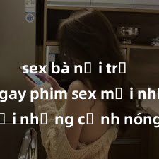 sex bà nội trợ Xem ngay phim sex mới nhất với những cảnh nóng hổi không thể bỏ lỡ! Cơ hội tận hưởng những khoảnh khắc đầy kích thích ngay hôm nay!