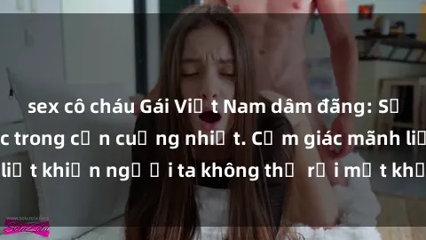 sex cô cháu Gái Việt Nam dâm đãng: Sự cuốn hút mê hoặc trong cơn cuồng nhiệt. Cảm giác mãnh liệt khiến người ta không thể rời mắt khỏi vẻ đẹp gợi cảm.
