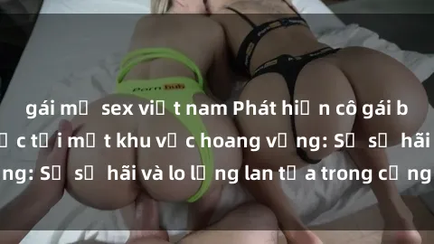 gái mỹ sex việt nam Phát hiện cô gái bị hiếp dâm bạo lực tại một khu vực hoang vắng: Sự sợ hãi và lo lắng lan tỏa trong cộng đồng