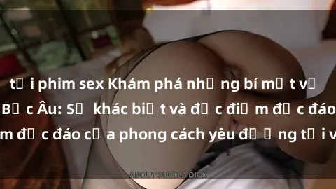 tải phim sex Khám phá những bí mật về sex của các cô gái Bắc Âu: Sự khác biệt và đặc điểm độc đáo của phong cách yêu đương tại vùng đất này