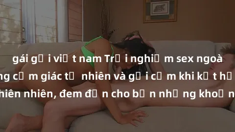 gái gọi việt nam Trải nghiệm sex ngoài trời: Tận hưởng cảm giác tự nhiên và gợi cảm khi kết hợp cùng thiên nhiên, đem đến cho bạn những khoảnh khắc đầy thú vị và mới lạ.
