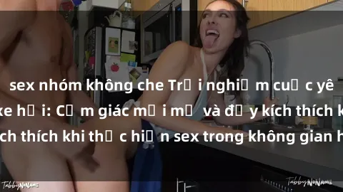 sex nhóm không che Trải nghiệm cuộc yêu hồi hộp trong xe hơi: Cảm giác mới mẻ và đầy kích thích khi thực hiện sex trong không gian hẹp của xe.