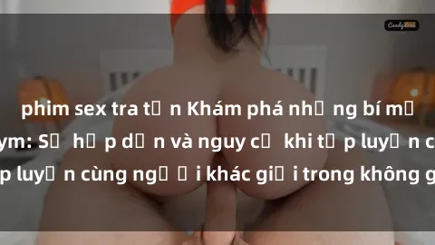 phim sex tra tấn Khám phá những bí mật sex phòng tập gym: Sự hấp dẫn và nguy cơ khi tập luyện cùng người khác giới trong không gian tập gym