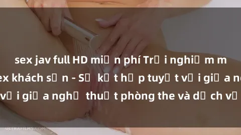 sex jav full HD miễn phí Trải nghiệm mới lạ: Khám phá sex khách sạn - Sự kết hợp tuyệt vời giữa nghệ thuật phòng the và dịch vụ đẳng cấp.