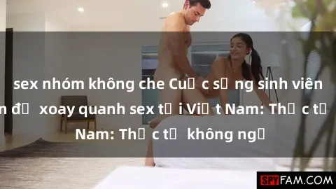 sex nhóm không che Cuộc sống sinh viên và các vấn đề xoay quanh sex tại Việt Nam: Thực tế không ngờ