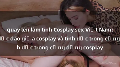 quay lén làm tình Cosplay sex Việt Nam: Sự kết hợp độc đáo giữa cosplay và tình dục trong cộng đồng cosplay