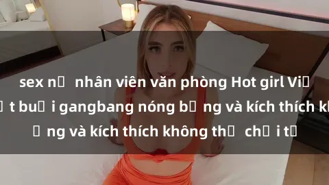 sex nữ nhân viên văn phòng Hot girl Việt tham gia vào một buổi gangbang nóng bỏng và kích thích không thể chối từ