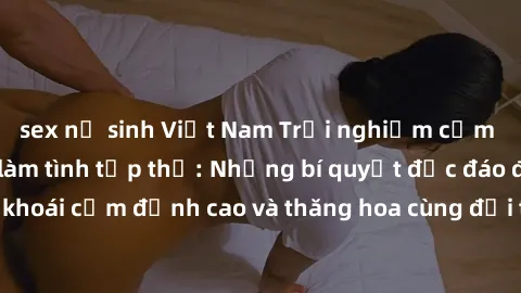 sex nữ sinh Việt Nam Trải nghiệm cảm xúc mới mẻ trong làm tình tập thể: Những bí quyết độc đáo để tận hưởng khoái cảm đỉnh cao và thăng hoa cùng đối tác. Đừng bỏ lỡ cơ hội trải nghiệm không thể quên n