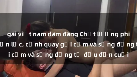 gái việt nam dâm đãng Chất lượng phim sex bukkake chọn lọc, cảnh quay gợi cảm và sống động từ đầu đến cuối
