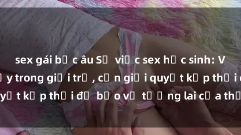 sex gái bắc âu Sự việc sex học sinh: Vấn đề đang trỗi dậy trong giới trẻ, cần giải quyết kịp thời để bảo vệ tương lai của thế hệ trẻ.