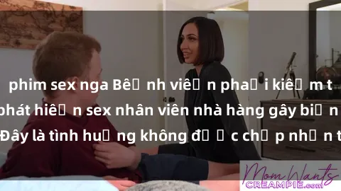 phim sex nga Bệnh viện phải kiểm tra lại sau khi phát hiện sex nhân viên nhà hàng gây biến cố. Đây là tình huống không được chấp nhận trong môi trường làm việc.