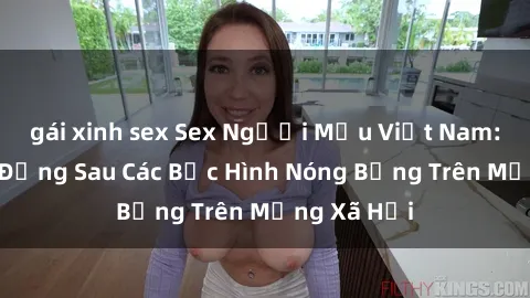 gái xinh sex Sex Người Mẫu Việt Nam: Sự Thực Đằng Sau Các Bức Hình Nóng Bỏng Trên Mạng Xã Hội