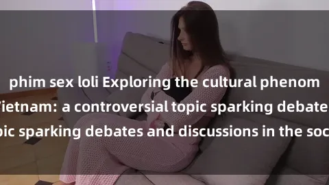 phim sex loli Exploring the cultural phenomenon of sex loli in Vietnam: a controversial topic sparking debates and discussions in the society