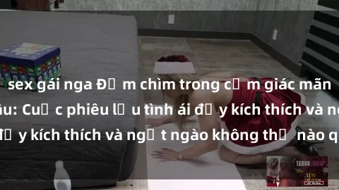 sex gái nga Đắm chìm trong cảm giác mãnh liệt với chị dâu: Cuộc phiêu lưu tình ái đầy kích thích và ngọt ngào không thể nào quên