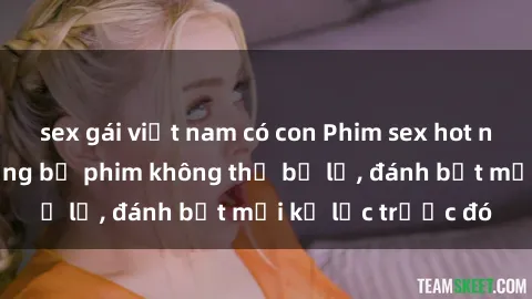 sex gái việt nam có con Phim sex hot nhất năm  Top những bộ phim không thể bỏ lỡ, đánh bật mọi kỷ lục trước đó