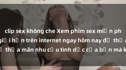 clip sex không che Xem phim sex miễn phí hoàn toàn không giới hạn trên internet ngay hôm nay để thỏa mãn nhu cầu tình dục của bạn mà không tốn chi phí.