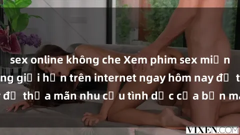 sex online không che Xem phim sex miễn phí hoàn toàn không giới hạn trên internet ngay hôm nay để thỏa mãn nhu cầu tình dục của bạn mà không tốn chi phí.