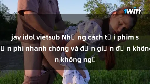 jav idol vietsub Những cách tải phim sex miễn phí nhanh chóng và đơn giản đến không ngờ