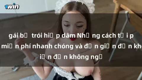 gái bị trói hiếp dâm Những cách tải phim sex miễn phí nhanh chóng và đơn giản đến không ngờ