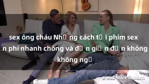 sex ông cháu Những cách tải phim sex miễn phí nhanh chóng và đơn giản đến không ngờ