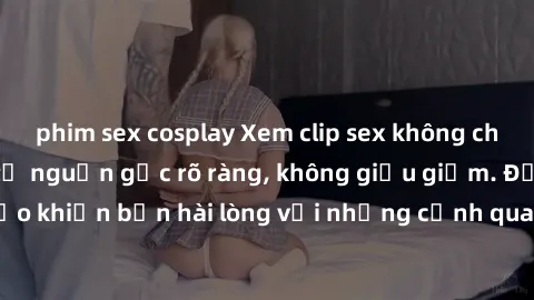 phim sex cosplay Xem clip sex không che mới - Nguồn gốc từ nguồn gốc rõ ràng, không giấu giếm. Đảm bảo khiến bạn hài lòng với những cảnh quay táo bạo và đầy kích thích.