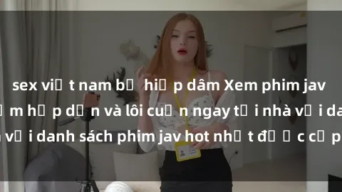 sex việt nam bị hiếp dâm Xem phim jav online: trải nghiệm hấp dẫn và lôi cuốn ngay tại nhà với danh sách phim jav hot nhất được cập nhật liên tục.