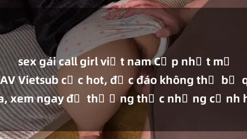 sex gái call girl việt nam Cập nhật mới nhất: Top phim JAV Vietsub cực hot, độc đáo không thể bỏ qua, xem ngay để thưởng thức những cảnh hấp dẫn và đầy kích thích!