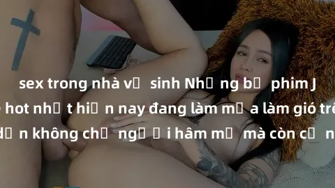 sex trong nhà vệ sinh Những bộ phim JAV idol không che hot nhất hiện nay đang làm mưa làm gió trên mạng, hấp dẫn không chỉ người hâm mộ mà còn cả những ai mới tìm hiểu về thể loại này!