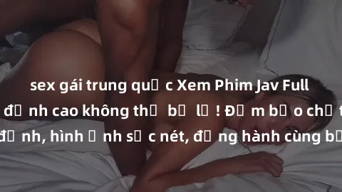sex gái trung quốc Xem Phim Jav Full HD: Những bộ phim đỉnh cao không thể bỏ lỡ! Đảm bảo chất lượng ổn định, hình ảnh sắc nét, đồng hành cùng bạn trong những giây phút thư giãn!