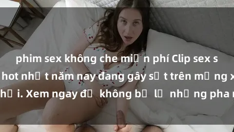 phim sex không che miễn phí Clip sex sinh viên mới nhất hot nhất năm nay đang gây sốt trên mạng xã hội. Xem ngay để không bỏ lỡ những pha nóng không thể bỏ qua!