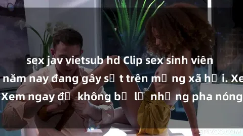 sex jav vietsub hd Clip sex sinh viên mới nhất hot nhất năm nay đang gây sốt trên mạng xã hội. Xem ngay để không bỏ lỡ những pha nóng không thể bỏ qua!