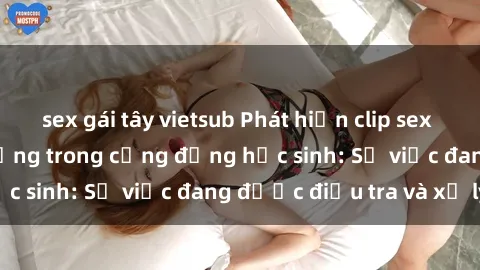 sex gái tây vietsub Phát hiện clip sex nữ sinh gây chấn động trong cộng đồng học sinh: Sự việc đang được điều tra và xử lý
