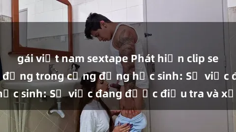 gái việt nam sextape Phát hiện clip sex nữ sinh gây chấn động trong cộng đồng học sinh: Sự việc đang được điều tra và xử lý