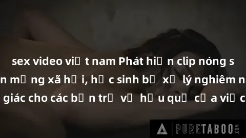 sex video việt nam Phát hiện clip nóng sinh viên gây sốt trên mạng xã hội, học sinh bị xử lý nghiêm ngặt. Đây là cảnh giác cho các bạn trẻ về hậu quả của việc chia sẻ thông tin trái phép trên internet