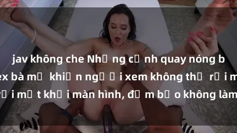 jav không che Những cảnh quay nóng bỏng trong phim sex bà mẹ khiến người xem không thể rời mắt khỏi màn hình, đảm bảo không làm bạn thất vọng!