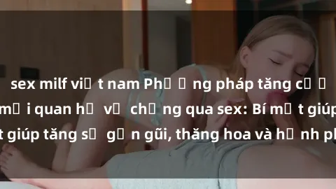 sex milf việt nam Phương pháp tăng cường gắn kết trong mối quan hệ vợ chồng qua sex: Bí mật giúp tăng sự gần gũi, thăng hoa và hạnh phúc cho cặp đôi