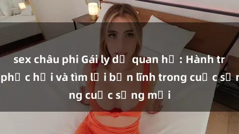 sex châu phi Gái ly dị quan hệ: Hành trình tự phục hồi và tìm lại bản lĩnh trong cuộc sống mới