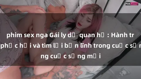 phim sex nga Gái ly dị quan hệ: Hành trình tự phục hồi và tìm lại bản lĩnh trong cuộc sống mới