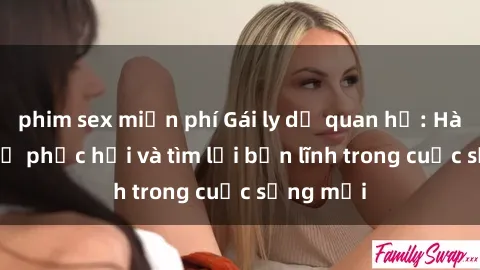 phim sex miễn phí Gái ly dị quan hệ: Hành trình tự phục hồi và tìm lại bản lĩnh trong cuộc sống mới