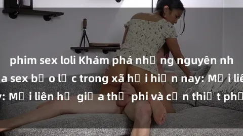 phim sex loli Khám phá những nguyên nhân và hậu quả của sex bạo lực trong xã hội hiện nay: Mối liên hệ giữa thị phi và cần thiết phải ngăn chặn.