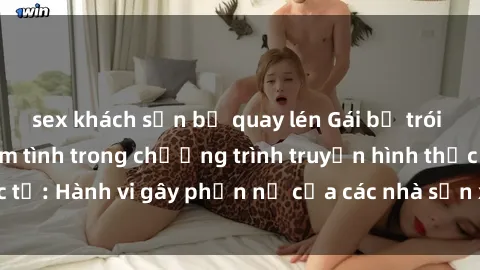 sex khách sạn bị quay lén Gái bị trói và bị ép buộc làm tình trong chương trình truyền hình thực tế: Hành vi gây phẫn nộ của các nhà sản xuất và người xem.