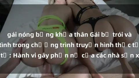 gái nóng bỏng khỏa thân Gái bị trói và bị ép buộc làm tình trong chương trình truyền hình thực tế: Hành vi gây phẫn nộ của các nhà sản xuất và người xem.