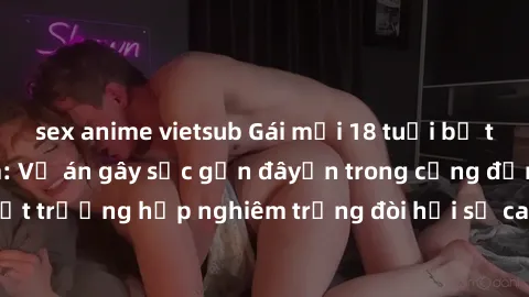sex anime vietsub Gái mới 18 tuổi bị trói và bị hiếp dâm: Vụ án gây sốc gần đâyến trong cộng đồng. Đây là một trường hợp nghiêm trọng đòi hỏi sự can thiệp mạnh mẽ từ phía công lý.
