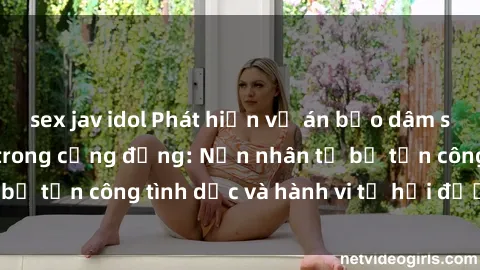 sex jav idol Phát hiện vụ án bạo dâm sex gây chấn động trong cộng đồng: Nạn nhân tố bị tấn công tình dục và hành vi tệ hại được tiết lộ