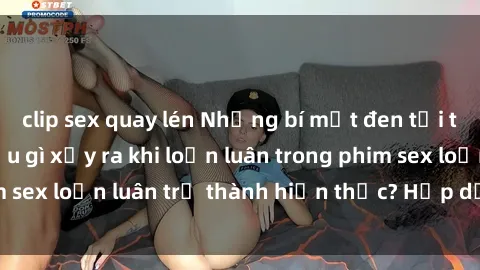 clip sex quay lén Những bí mật đen tối trong gia đình: Điều gì xảy ra khi loạn luân trong phim sex loạn luân trở thành hiện thực? Hấp dẫn và gây sốc!