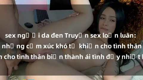 sex người da đen Truyện sex loạn luân: Bí mật gia đình và những cảm xúc khó tả khiến cho tình thân biến thành ái tình đầy nhiệt huyết