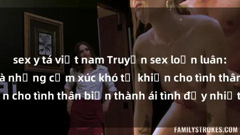 sex y tá việt nam Truyện sex loạn luân: Bí mật gia đình và những cảm xúc khó tả khiến cho tình thân biến thành ái tình đầy nhiệt huyết