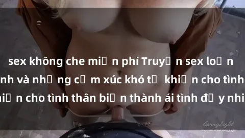 sex không che miễn phí Truyện sex loạn luân: Bí mật gia đình và những cảm xúc khó tả khiến cho tình thân biến thành ái tình đầy nhiệt huyết