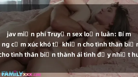 jav miễn phí Truyện sex loạn luân: Bí mật gia đình và những cảm xúc khó tả khiến cho tình thân biến thành ái tình đầy nhiệt huyết