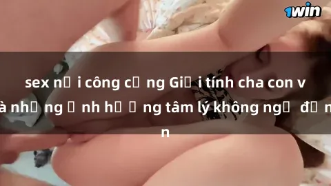 sex nơi công cộng Giới tính cha con và những ảnh hưởng tâm lý không ngờ đến